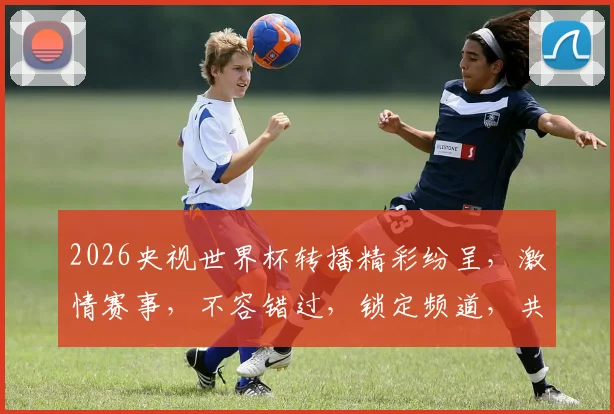 2026央视世界杯转播精彩纷呈，激情赛事，不容错过，锁定频道，共赴足球盛宴