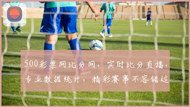 500彩票网比分网，实时比分直播，专业数据统计，精彩赛事不容错过，三重惊喜等你来